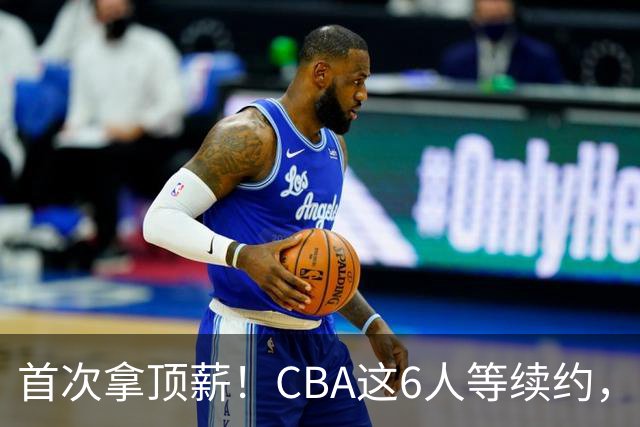 首次拿顶薪！CBA这6人等续约，张镇麟双丰收，27岁国手辅佐胡金秋
